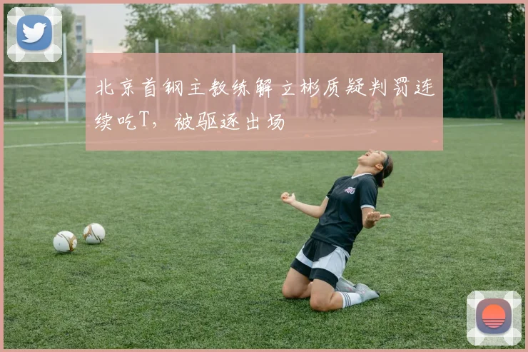 北京首钢主教练解立彬质疑判罚连续吃T,被驱逐出场