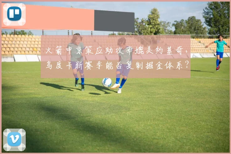 火箭申京策应助攻率媲美约基奇,乌度卡新赛季能否复制掘金体系?