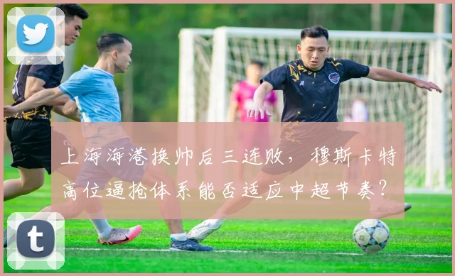 上海海港换帅后三连败,穆斯卡特高位逼抢体系能否适应中超节奏?