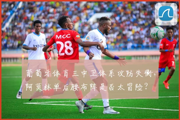 葡萄牙体育三中卫体系攻防失衡,阿莫林单后腰布阵是否太冒险?