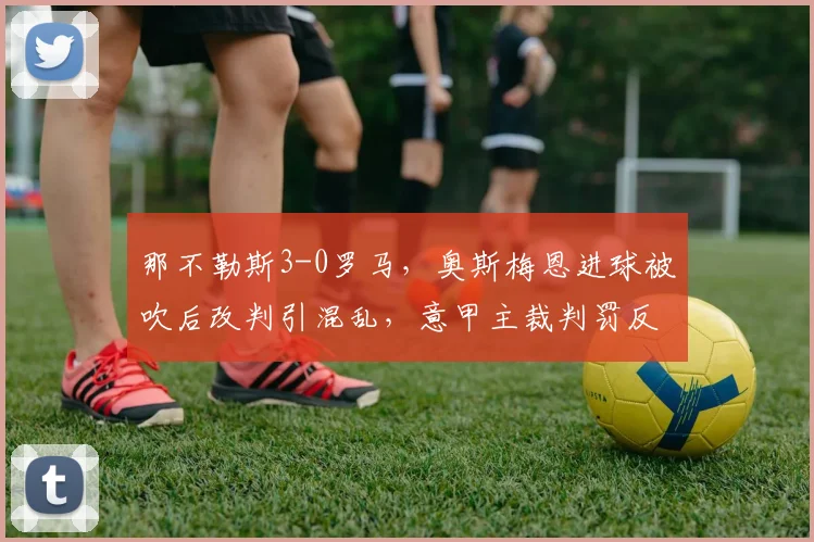 那不勒斯3-0罗马，奥斯梅恩进球被吹后改判引混乱，意甲主裁判罚反复无常