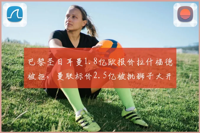 巴黎圣日耳曼1.8亿欧报价拉什福德被拒,曼联标价2.5亿被批狮子大开口