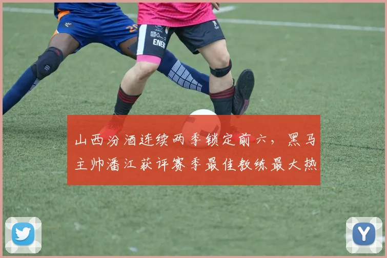 山西汾酒连续两季锁定前六,黑马主帅潘江获评赛季最佳教练最大热门