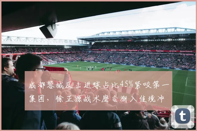 成都蓉城反击进球占比45%紧咬第一集团，徐正源战术磨合渐入佳境冲击亚冠