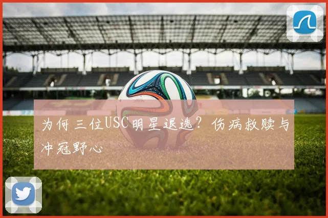 为何三位USC明星退选？伤病救赎与冲冠野心
