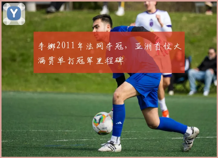 李娜2011年法网夺冠,亚洲首位大满贯单打冠军里程碑